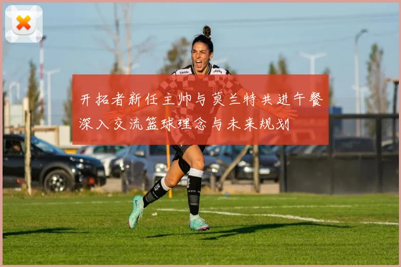 开拓者新任主帅与莫兰特共进午餐深入交流篮球理念与未来规划