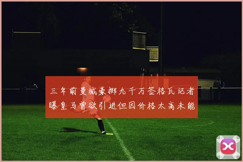 三年前曼城豪掷九千万签格瓦记者曝皇马曾欲引进但因价格太高未能成行