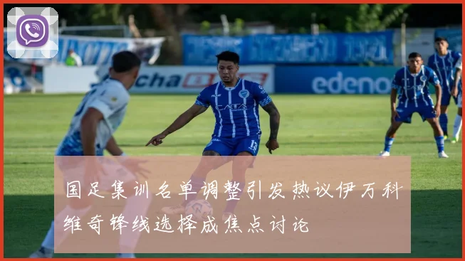 国足集训名单调整引发热议伊万科维奇锋线选择成焦点讨论
