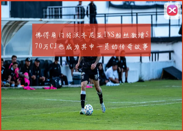 佛得角门将沃齐尼亚INS粉丝激增570万CJ也成为其中一员的传奇故事