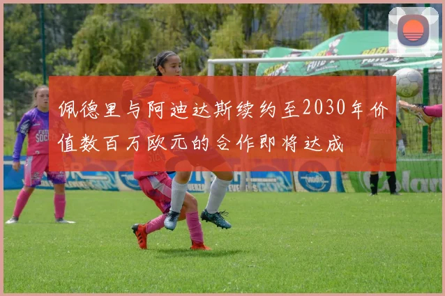 佩德里与阿迪达斯续约至2030年价值数百万欧元的合作即将达成