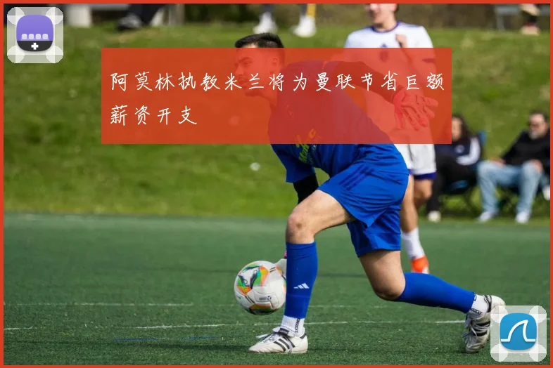 阿莫林执教米兰将为曼联节省巨额薪资开支