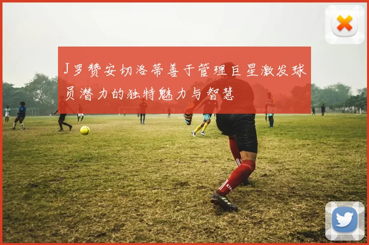 J罗赞安切洛蒂善于管理巨星激发球员潜力的独特魅力与智慧