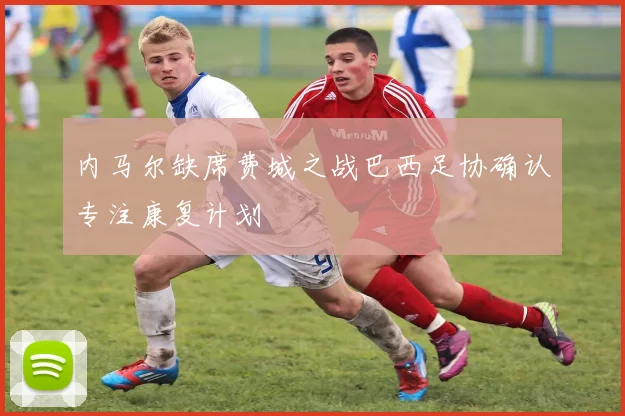 内马尔缺席费城之战巴西足协确认专注康复计划