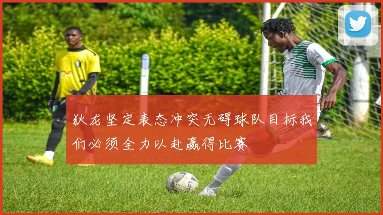 狄龙坚定表态冲突无碍球队目标我们必须全力以赴赢得比赛