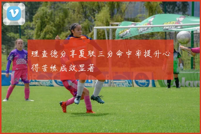 理查德分享夏联三分命中率提升心得苦练成效显著