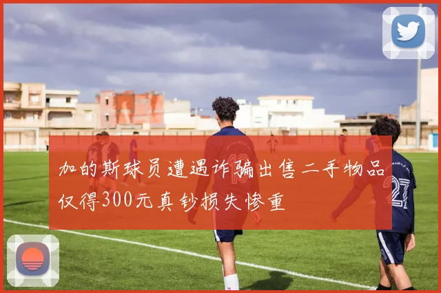 加的斯球员遭遇诈骗出售二手物品仅得300元真钞损失惨重
