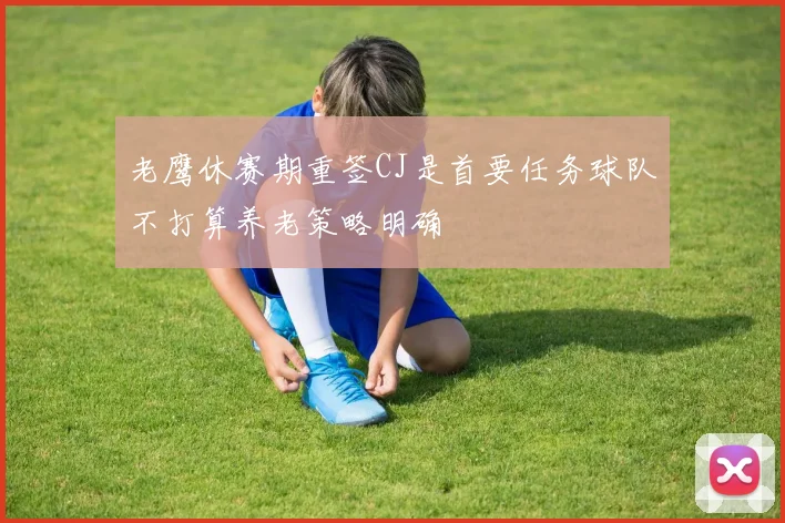 老鹰休赛期重签CJ是首要任务球队不打算养老策略明确