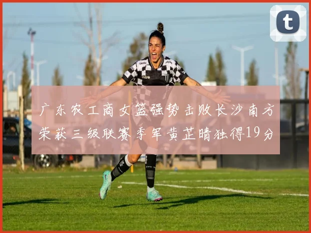 广东农工商女篮强势击败长沙南方荣获三级联赛季军黄芷晴独得19分助力胜利