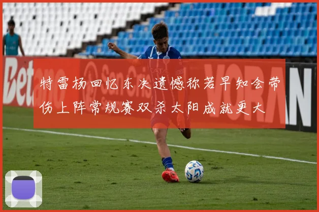 特雷杨回忆东决遗憾称若早知会带伤上阵常规赛双杀太阳成就更大