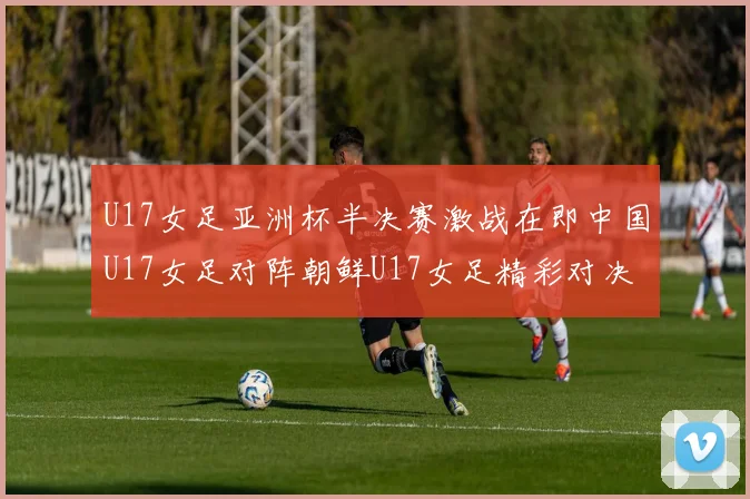 U17女足亚洲杯半决赛激战在即中国U17女足对阵朝鲜U17女足精彩对决即将开启
