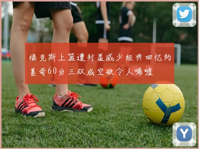 福克斯上篮遭封盖威少经典回忆约基奇60分三双成空砍令人唏嘘