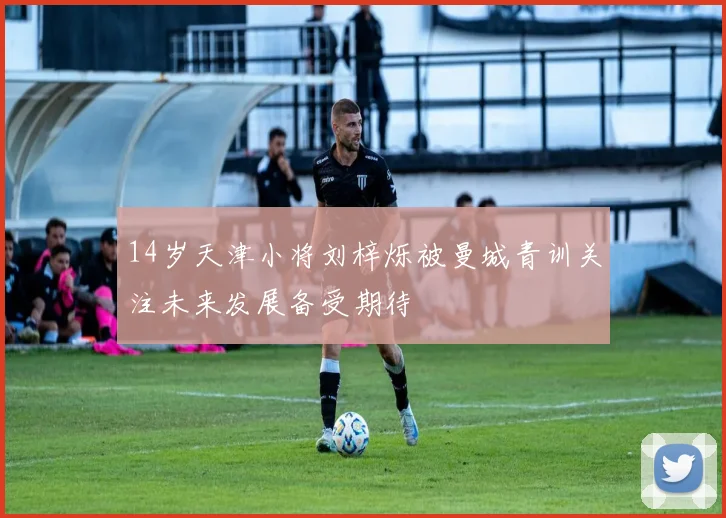14岁天津小将刘梓烁被曼城青训关注未来发展备受期待