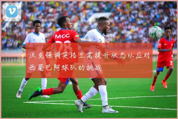 沃克强调英格兰需提升状态以应对西葡巴阿球队的挑战