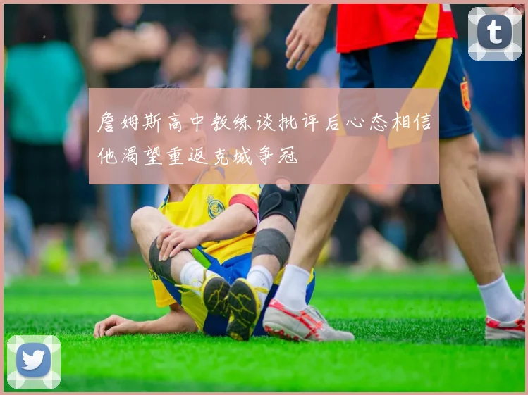 詹姆斯高中教练谈批评后心态相信他渴望重返克城争冠