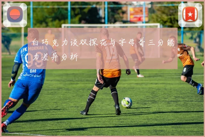 白巧克力谈双探花与字母哥三分能力差异分析