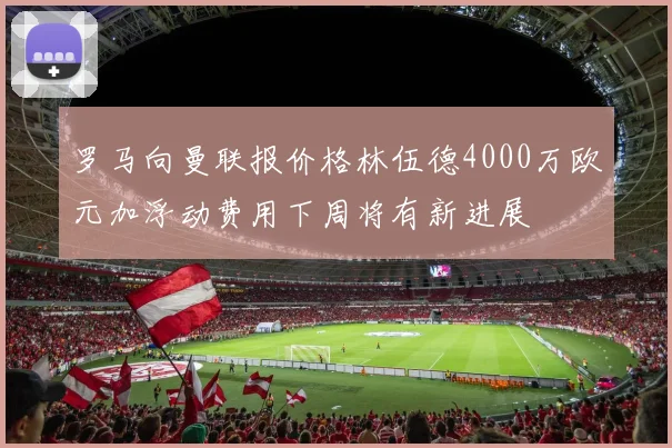 罗马向曼联报价格林伍德4000万欧元加浮动费用下周将有新进展