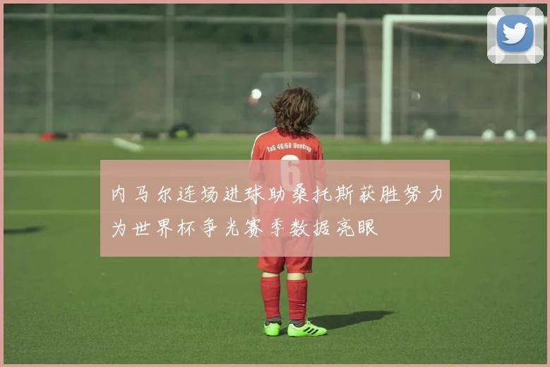 内马尔连场进球助桑托斯获胜努力为世界杯争光赛季数据亮眼