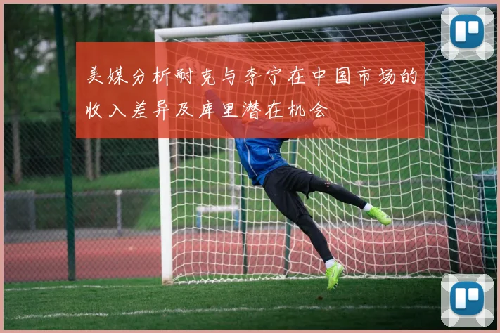 美媒分析耐克与李宁在中国市场的收入差异及库里潜在机会