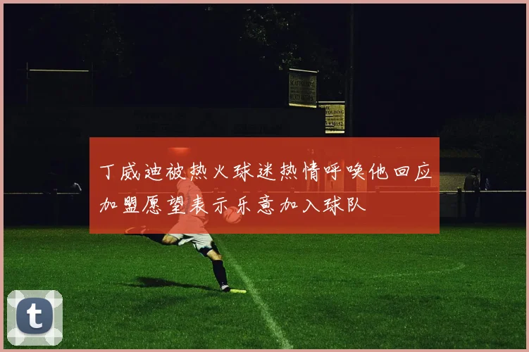 丁威迪被热火球迷热情呼唤他回应加盟愿望表示乐意加入球队