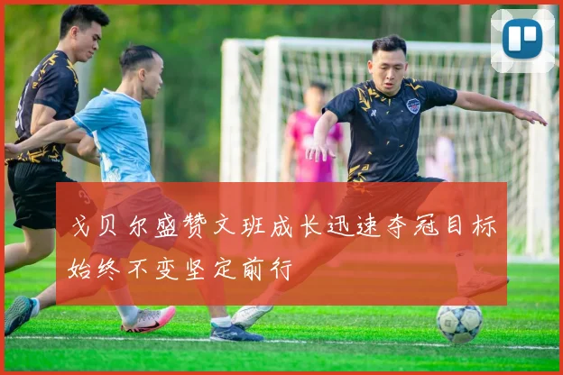 戈贝尔盛赞文班成长迅速夺冠目标始终不变坚定前行