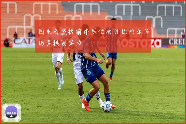 国米有望提前夺冠伯纳贝称帕尔马仍具挑战实力