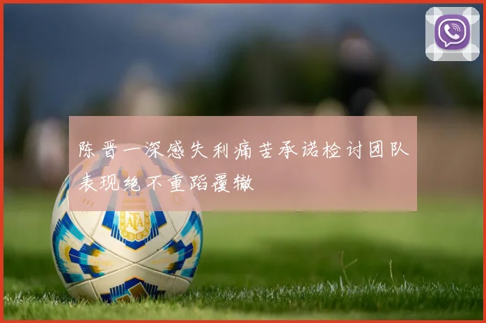 陈晋一深感失利痛苦承诺检讨团队表现绝不重蹈覆辙