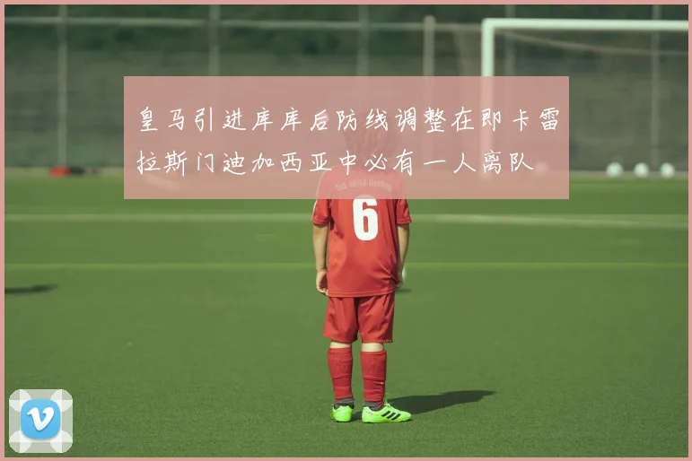 皇马引进库库后防线调整在即卡雷拉斯门迪加西亚中必有一人离队