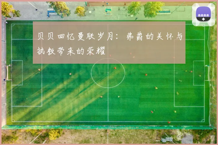 贝贝回忆曼联岁月：弗爵的关怀与执教带来的荣耀
