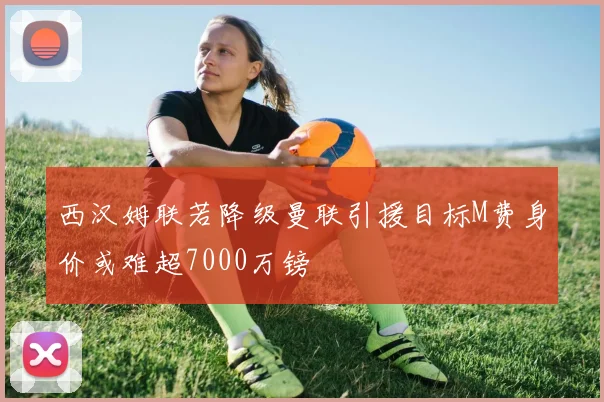 西汉姆联若降级曼联引援目标M费身价或难超7000万镑