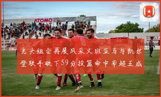 光头组合再展风采文班亚马与凯尔登联手砍下59分投篮命中率超五成